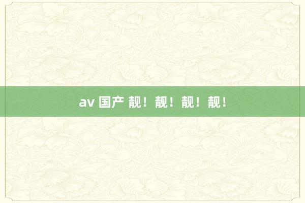 av 国产 靓！靓！靓！靓！