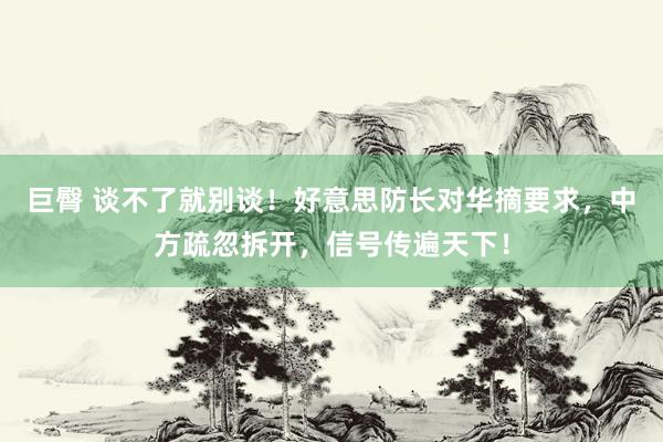 巨臀 谈不了就别谈！好意思防长对华摘要求，中方疏忽拆开，信号传遍天下！