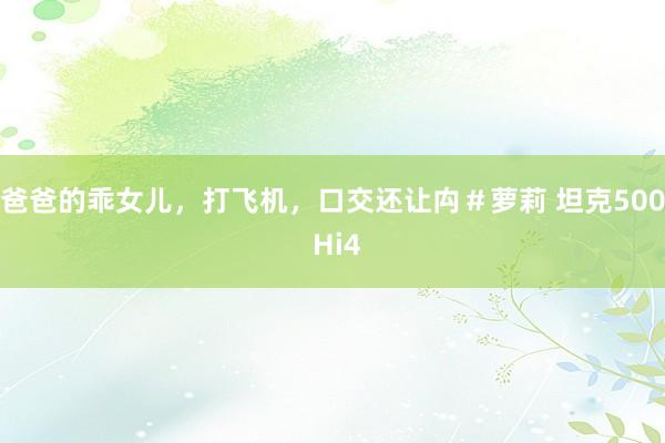 爸爸的乖女儿，打飞机，口交还让禸＃萝莉 坦克500 Hi4