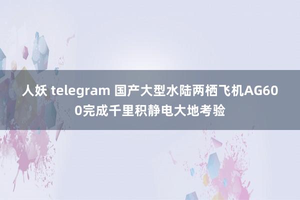 人妖 telegram 国产大型水陆两栖飞机AG600完成千里积静电大地考验