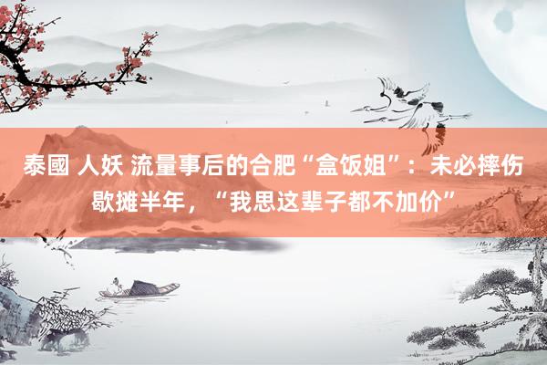 泰國 人妖 流量事后的合肥“盒饭姐”：未必摔伤歇摊半年，“我思这辈子都不加价”