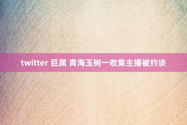 twitter 巨屌 青海玉树一收集主播被约谈