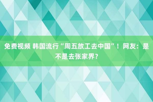 免费视频 韩国流行“周五放工去中国”！网友：是不是去张家界？
