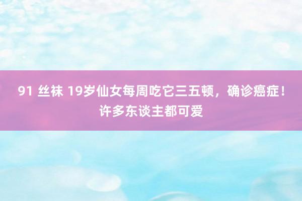 91 丝袜 19岁仙女每周吃它三五顿，确诊癌症！许多东谈主都可爱