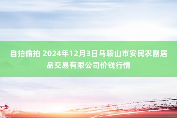 自拍偷拍 2024年12月3日马鞍山市安民农副居品交易有限公司价钱行情