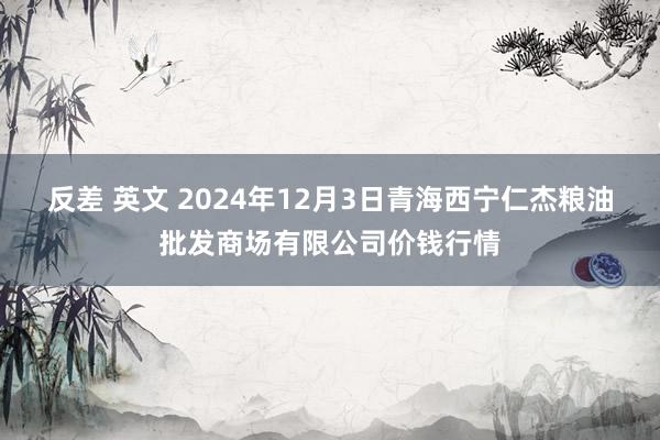 反差 英文 2024年12月3日青海西宁仁杰粮油批发商场有限公司价钱行情