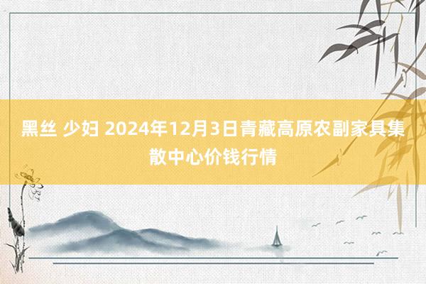 黑丝 少妇 2024年12月3日青藏高原农副家具集散中心价钱行情