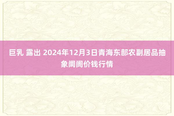 巨乳 露出 2024年12月3日青海东部农副居品抽象阛阓价钱行情