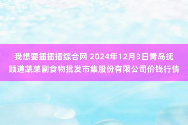 我想要插插插综合网 2024年12月3日青岛抚顺道蔬菜副食物批发市集股份有限公司价钱行情