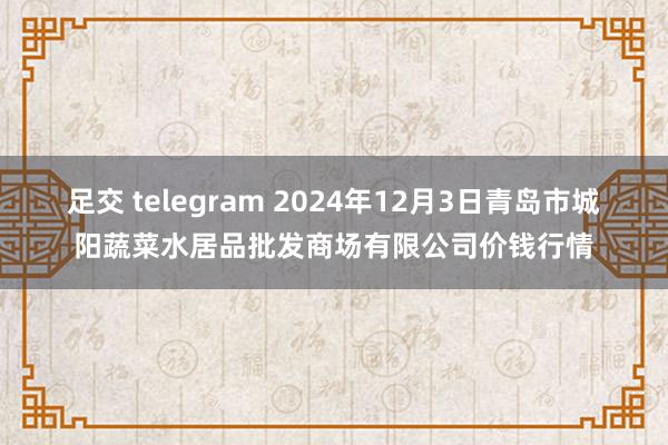 足交 telegram 2024年12月3日青岛市城阳蔬菜水居品批发商场有限公司价钱行情