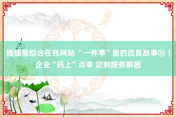 插插插综合在线网站 “一件事”里的改良故事⑩｜企业“码上”点单 定制服务解困