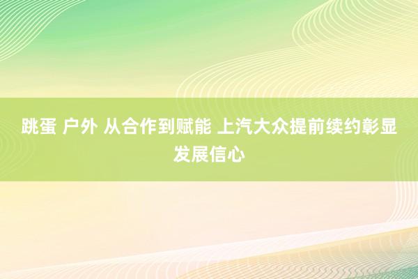跳蛋 户外 从合作到赋能 上汽大众提前续约彰显发展信心
