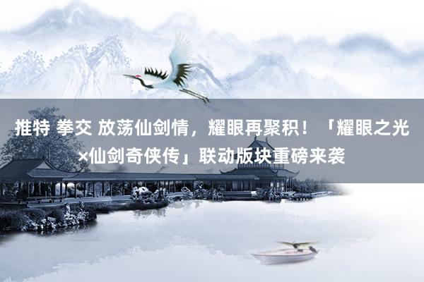 推特 拳交 放荡仙剑情，耀眼再聚积！「耀眼之光×仙剑奇侠传」联动版块重磅来袭