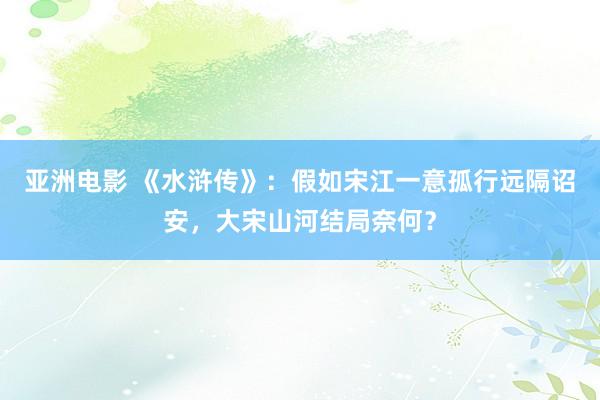 亚洲电影 《水浒传》：假如宋江一意孤行远隔诏安，大宋山河结局奈何？