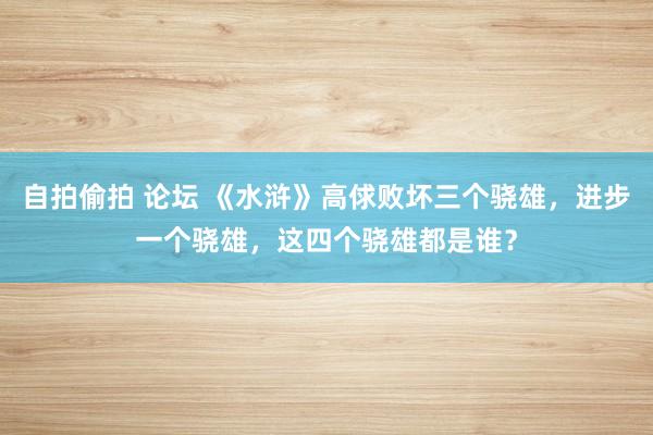 自拍偷拍 论坛 《水浒》高俅败坏三个骁雄，进步一个骁雄，这四个骁雄都是谁？