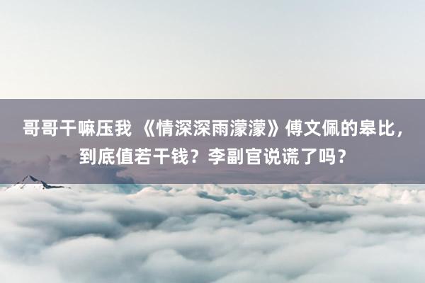 哥哥干嘛压我 《情深深雨濛濛》傅文佩的皋比，到底值若干钱？李副官说谎了吗？