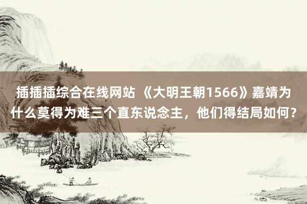 插插插综合在线网站 《大明王朝1566》嘉靖为什么莫得为难三个直东说念主，他们得结局如何？