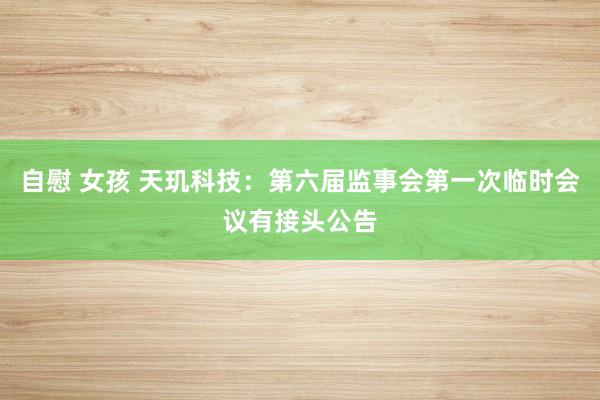 自慰 女孩 天玑科技：第六届监事会第一次临时会议有接头公告