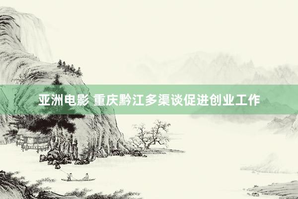 亚洲电影 重庆黔江多渠谈促进创业工作