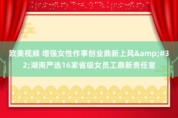 欧美视频 增强女性作事创业鼎新上风&#32;湖南严选16家省级女员工鼎新责任室