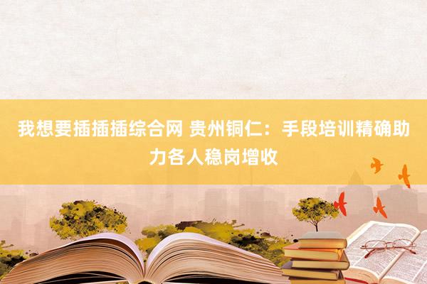 我想要插插插综合网 贵州铜仁：手段培训精确助力各人稳岗增收