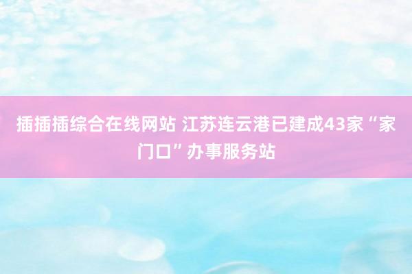 插插插综合在线网站 江苏连云港已建成43家“家门口”办事服务站