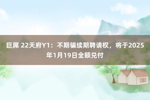 巨屌 22天府Y1：不期骗续期聘请权，将于2025年1月19日全额兑付