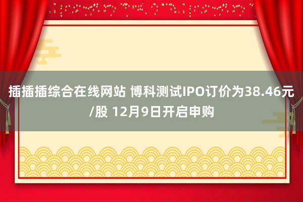 插插插综合在线网站 博科测试IPO订价为38.46元/股 12月9日开启申购