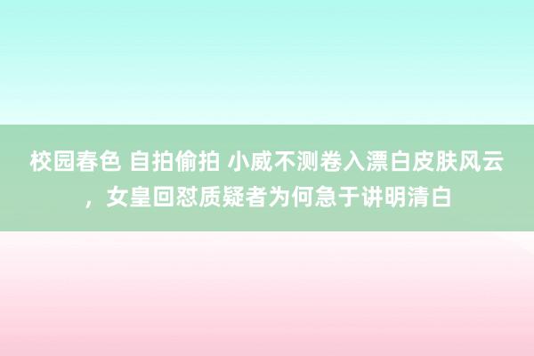 校园春色 自拍偷拍 小威不测卷入漂白皮肤风云，女皇回怼质疑者为何急于讲明清白