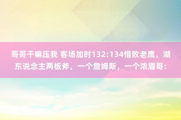 哥哥干嘛压我 客场加时132:134惜败老鹰，湖东说念主两板斧，一个詹姆斯，一个浓眉哥：