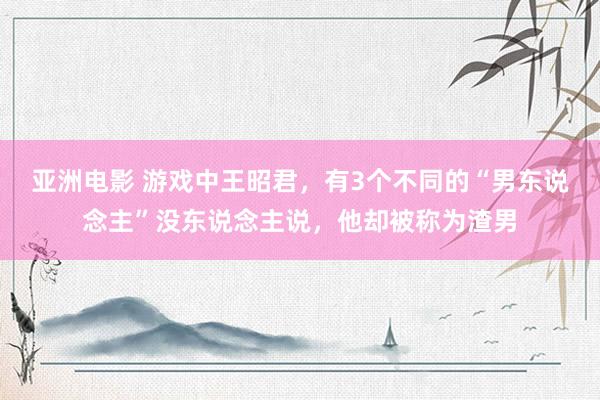 亚洲电影 游戏中王昭君，有3个不同的“男东说念主”没东说念主说，他却被称为渣男