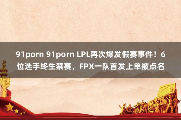 91porn 91porn LPL再次爆发假赛事件！6位选手终生禁赛，FPX一队首发上单被点名