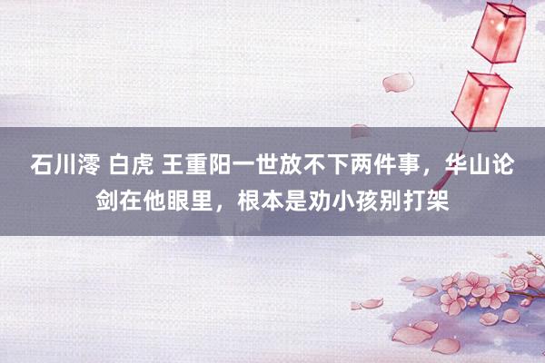 石川澪 白虎 王重阳一世放不下两件事，华山论剑在他眼里，根本是劝小孩别打架