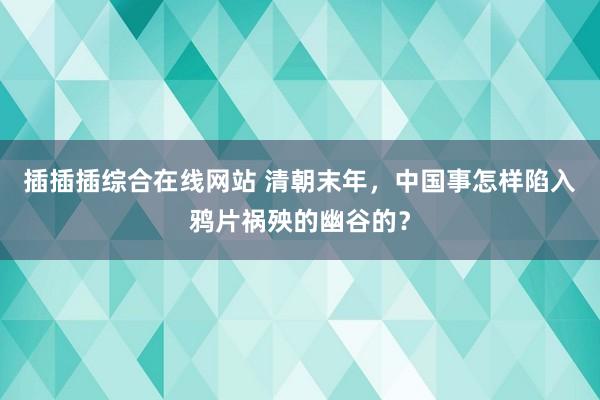 插插插综合在线网站 清朝末年，中国事怎样陷入鸦片祸殃的幽谷的？