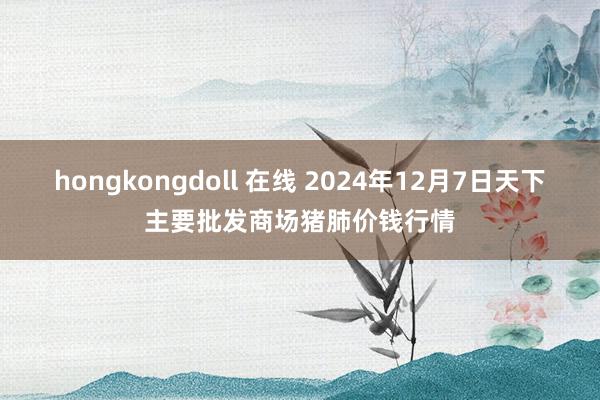 hongkongdoll 在线 2024年12月7日天下主要批发商场猪肺价钱行情