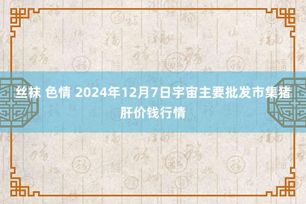 丝袜 色情 2024年12月7日宇宙主要批发市集猪肝价钱行情