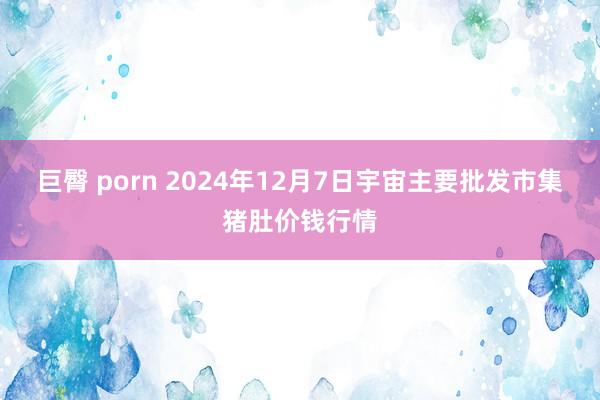 巨臀 porn 2024年12月7日宇宙主要批发市集猪肚价钱行情