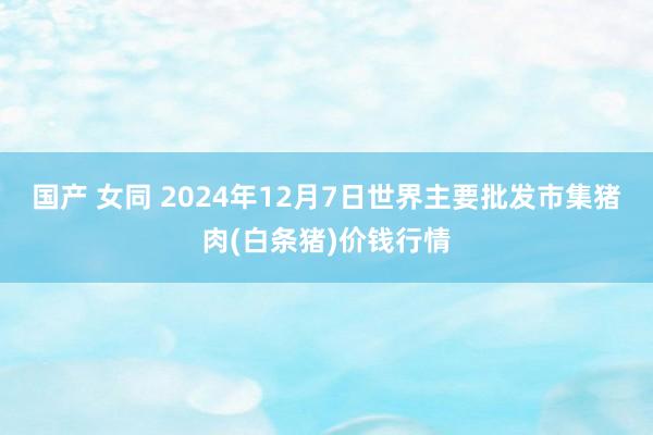 国产 女同 2024年12月7日世界主要批发市集猪肉(白条猪)价钱行情