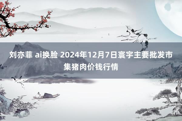 刘亦菲 ai换脸 2024年12月7日寰宇主要批发市集猪肉价钱行情