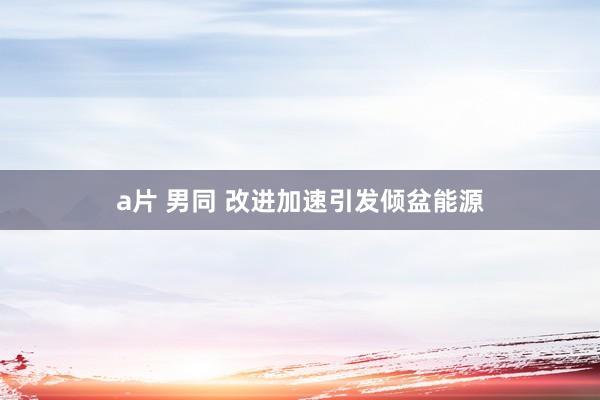 a片 男同 改进加速引发倾盆能源