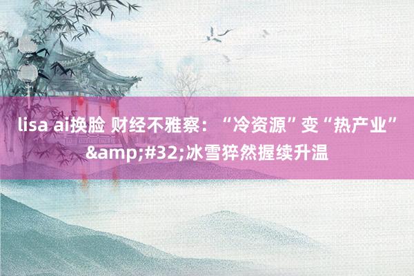 lisa ai换脸 财经不雅察：“冷资源”变“热产业”&#32;冰雪猝然握续升温
