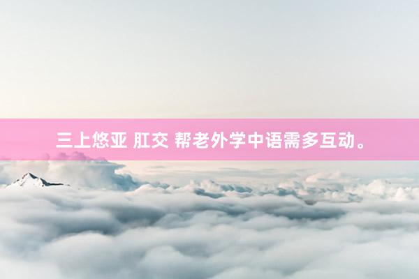三上悠亚 肛交 帮老外学中语需多互动。