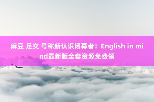 麻豆 足交 号称新认识闭幕者！English in mind最新版全套资源免费领