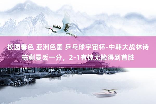 校园春色 亚洲色图 乒乓球宇宙杯-中韩大战林诗栋蒯曼丢一分，2-1有惊无险得到首胜