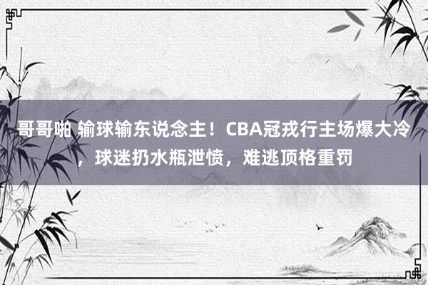 哥哥啪 输球输东说念主！CBA冠戎行主场爆大冷，球迷扔水瓶泄愤，难逃顶格重罚
