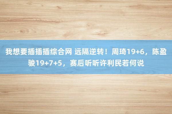 我想要插插插综合网 远隔逆转！周琦19+6，陈盈骏19+7+5，赛后听听许利民若何说
