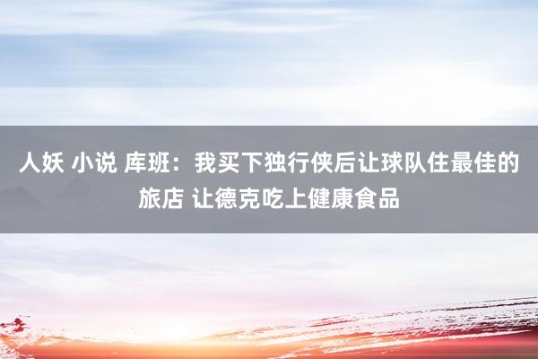 人妖 小说 库班：我买下独行侠后让球队住最佳的旅店 让德克吃上健康食品