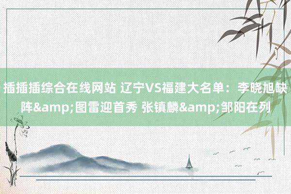 插插插综合在线网站 辽宁VS福建大名单：李晓旭缺阵&图雷迎首秀 张镇麟&邹阳在列