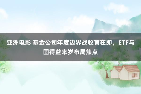 亚洲电影 基金公司年度边界战收官在即，ETF与固得益来岁布局焦点