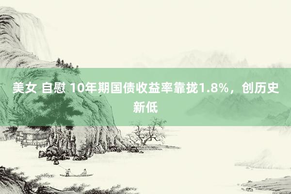 美女 自慰 10年期国债收益率靠拢1.8%，创历史新低